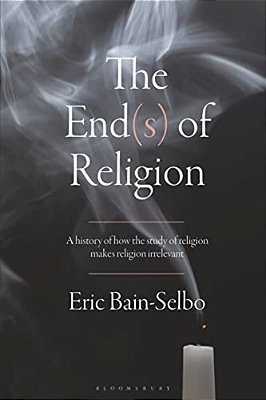 The End(s) Of Religion: A History Of How The Study Of Religion Makes Religion Irrelevant-..
