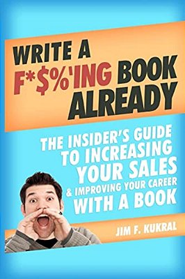 Write A F*$%'Ing Book Already: The Insider's Guide To Increasing Your Sales & Improving Your Career With A Book-..