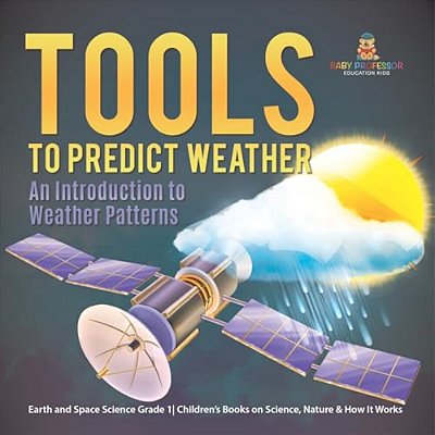 Tools To Predict Weather: An Introduction To Weather Patterns Earth And Space Science Grade 1 Children's Books On Science, Nature & How It Works-..