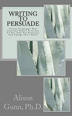 Writing To Persuade: Proven Techniques That Convince Others To Listen To You, Take You Seriously, And Change Their Minds. -..