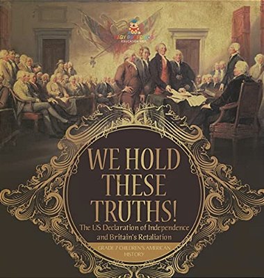 We Hold These Truths! The US Declaration Of Independence And Britain's Retaliation Grade 7 Children's American History-..
