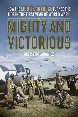 Mighty And Victorious: How The Eighth Air Force And Its First Missions Changed The Air War In Europe, 1942-43-..