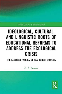 Ideological, Cultural, And Linguistic Roots Of Educational Reforms To Address The Ecological Crisis: The Selected Works Of C. A. (Chet) Bowers-..