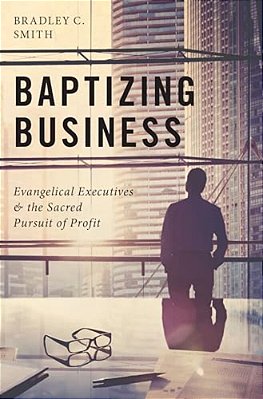 Baptizing Business: Evangelical Executives And The Sacred Pursuit Of Profit-..