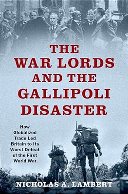 War Lords And The Gallipoli Disaster: How Globalized Trade Led Britain To Its Worst Defeat Of The First World War-..