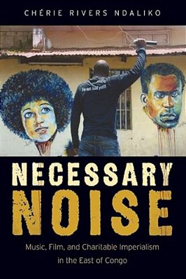 Necessary Noise: Art, Music, And Charitable Imperialism In The East Of Congo-..