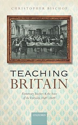 Teaching Britain: Elementary Teachers And The State Of The Everyday, 1846-1906-..