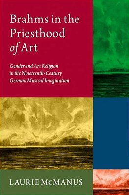 Brahms In The Priesthood Of Art: Gender And Art Religion In The Nineteenth-Century German Musical Imagination-..
