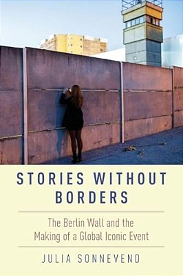 Stories Without Borders: The Berlin Wall And The Making Of A Global Iconic Event-..