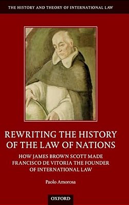Rewriting The History Of The Law Of Nations: How James Brown Scott Made Francisco De Vitoria The Founder Of International Law-..