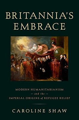 Britannia's Embrace: Modern Humanitarianism And The Imperial Origins Of Refugee Relief-..