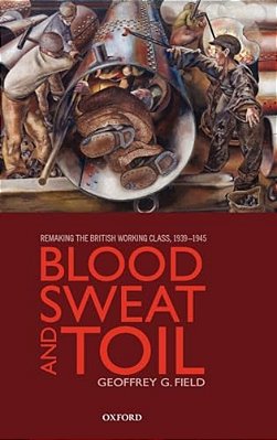 Blood, Sweat, And Toil: Remaking The British Working Class, 1939-1945-..