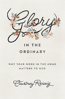 Glory In The Ordinary: Why Your Work In The Home Matters To God-..