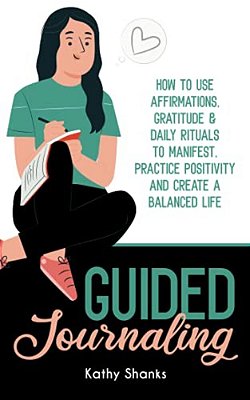 Guided Journaling: How To Use Affirmations, Gratitude And Daily Rituals To Manifest, Practice Positivity And Create A Balanced Life-..