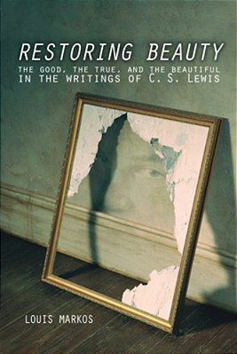Restoring Beauty: The Good, The True, And The Beautiful In The Writings Of C. S. Lewis-..