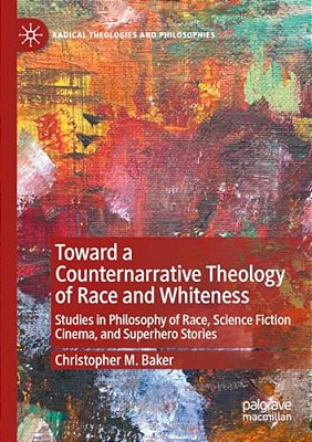 Toward A Counternarrative Theology Of Race And Whiteness: Studies In Philosophy Of Race, Science Fiction Cinema, And Superhero Stories-..
