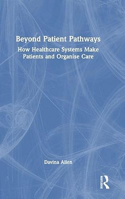 Beyond Patient Pathways: How Healthcare Systems Make Patients And Organise Care-..