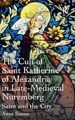 The Cult Of Saint Katherine Of Alexandria In Late-Medieval Nuremberg: Saint And The City-..