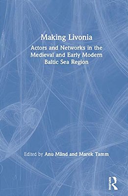 Making Livonia: Actors And Networks In The Medieval And Early Modern Baltic Sea Region-..