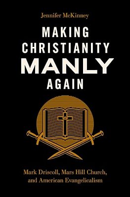 Making Christianity Manly Again: Mark Driscoll, Mars Hill Church, And American Evangelicalism-..