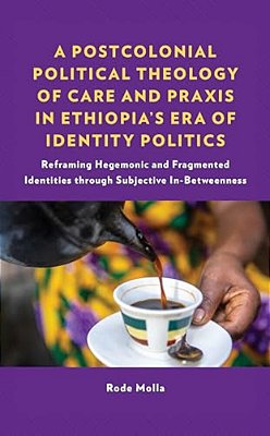 A Postcolonial Political Theology Of Care And Praxis In Ethiopia's Era Of Identity Politics: Reframing Hegemonic And Fragmented Identities Through Sub-..