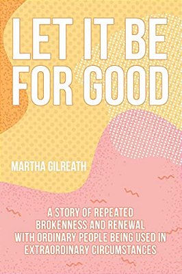 Let It Be For Good: A Story Of Repeated Brokenness And Renewal With Ordinary People Being Used In Extraordinary Circumstances-..