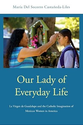 Our Lady Of Everyday Life: La Virgen De Guadalupe And The Catholic Imagination Of Mexican Women In America-..