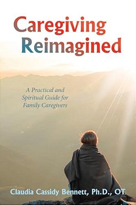 Caregiving Reimagined: A Practical And Spiritual Guide For Family Caregivers-..
