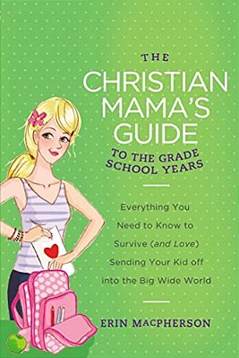 The Christian Mama's Guide To The Grade School Years: Everything You Need To Know To Survive (And Love) Sending Your Kid Off Into The Big, Wide World-..