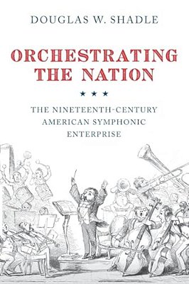 Orchestrating The Nation: The Nineteenth-Century American Symphonic Enterprise-..