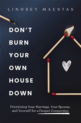 Don't Burn Your Own House Down: Prioritizing Your Marriage, Your Spouse, And Yourself For A Deeper Connection-..