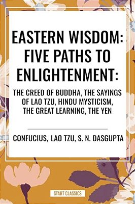 Eastern Wisdom: Five Paths To Enlightenment: The Creed Of Buddha, The Sayings Of Lao Tzu, Hindu Mysticism, The Great Learning, The Yen-..