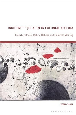 Indigenous Judaism In Colonial Algeria: French-Colonial Policy, Rabbis And Halachic Writing-..