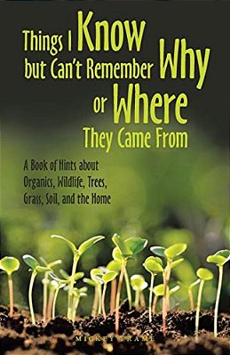 Things I Know But Can't Remember Why Or Where They Came From: A Book Of Hints About Organics, Wildlife, Trees, Grass, Soil, And The Home-..