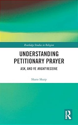 Understanding Petitionary Prayer: Ask, And Ye Might Receive-..