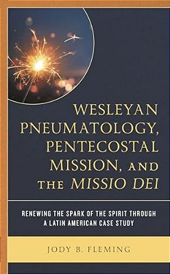 Wesleyan Pneumatology, Pentecostal Mission, And The Missio Dei: Renewing The Spark Of The Spirit Through A Latin American Case Study-..
