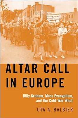 Altar Call In Europe: Billy Graham, Mass Evangelism, And The Cold-War West-..