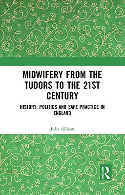 Midwifery From The Tudors To The 21St Century: History, Politics And Safe Practice In England-..