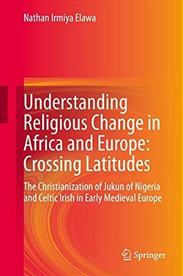 Understanding Religious Change In Africa And Europe: Crossing Latitudes: The Christianization Of Jukun Of Nigeria And Celtic Irish In Early Medieval E-..
