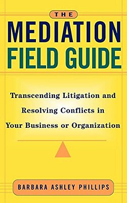 The Mediation Field Guide: Transcending Litigation And Resolving Conflicts In Your Business Or Organization-..