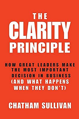 Clarity Principle: How Great Leaders Make The Most Important Decision In Business (And What Happens When They Don'T)-..
