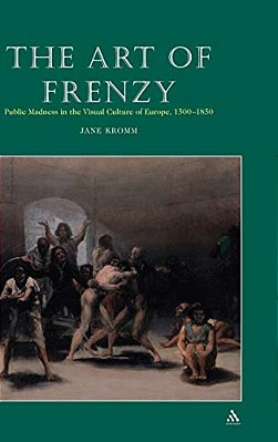 Art Of Frenzy: Public Madness In The Visual Culture Of Europe, 1500-1850-..