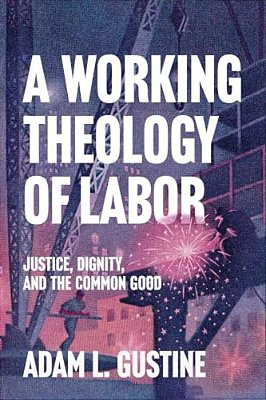 A Working Theology Of Labor: Justice, Dignity, And The Common Good-..