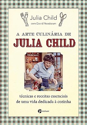 A Arte Culinária de Julia Child: Técnicas e Receitas Essenciais de uma Vida Dedicada à Cozinha
