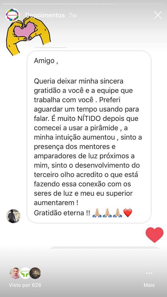 Queria deixar minha sincera gratidão a você e a equipe que trabalha com você. Preferi aguardar um tempo usando para falar. É muito NÍTIDO depois que comecei a usar a pirâmide a minha intuição aumentou, sinto a presença dos mentores e amparadores de luz próximos a mim, sinto o desenvolvimento do terceiro olho acredito que está fazendo conexão com os seres de luz e meu eu superior aumentarem. Gratidão eterna!!