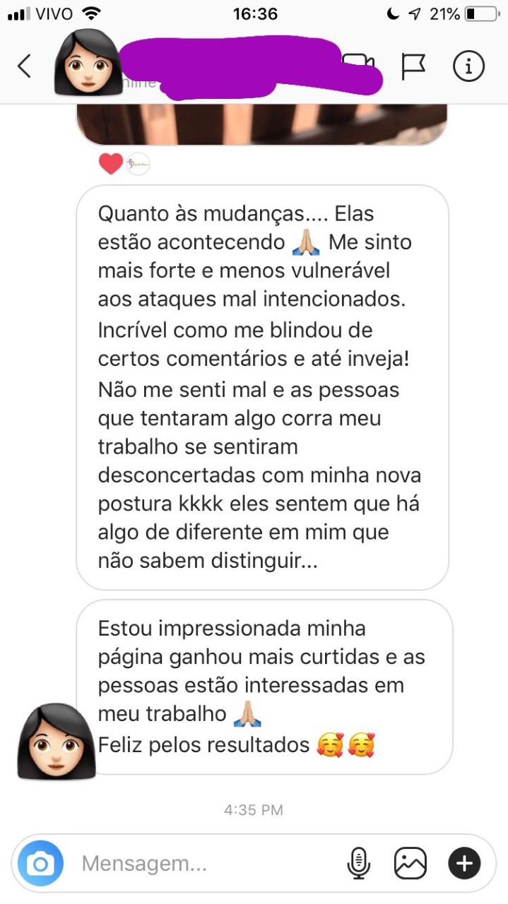 Quanto as mudanças. Elas estão acontecendo. Me sinto mais forte e menos vulnerável, aos ataques mal intencionadas. Incrível como me blindou de certos comentários e até inveja! Não me senti mal e as pessoas que tentaram algo contra meu trabalho se sentiram desconcertadas com minha nova postura kkkk eles sentem que há algo diferente em mum que não sabem distinguir. Estou impressionada minha página ganhou mais curtidas e as pessoas estão interessadas em meu trabalho. Feliz pelos resultados!