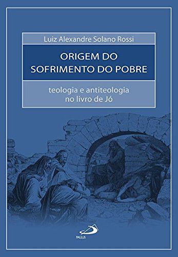 A Origem do Sofrimento do Pobre - Teologia e Antiteologia no Livro de Jó - Luiz Alexandre Solano Rossi