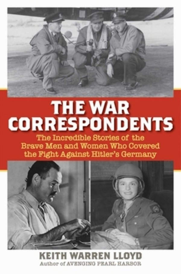 The War Correspondents: The Incredible Stories Of The Brave Men And Women Who Covered The Fight Against Hitler's Germany-..