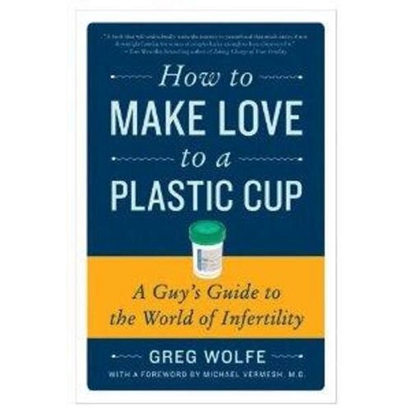 How To Make Love To A Plastic Cup: A Guy's Guide To The World Of Infertility-..