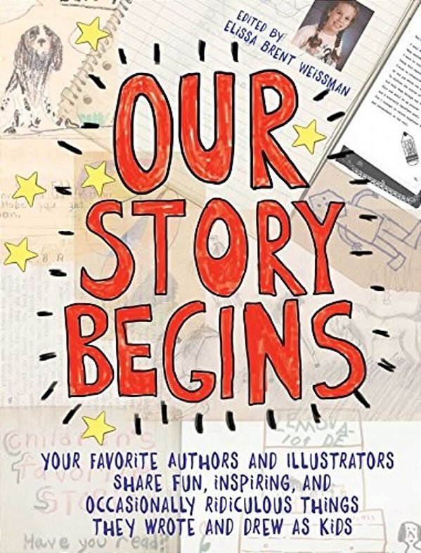 Our Story Begins: Your Favorite Authors And Illustrators Share Fun, Inspiring, And Occasionally Ridiculous Things They Wrote And Drew As Kids-..